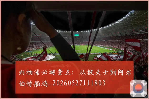 利物浦必游景点:从披头士到阿尔伯特船坞_20260527111803