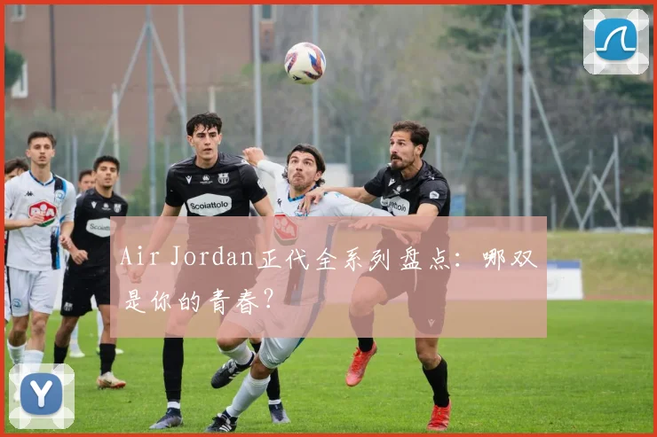 Air Jordan正代全系列盘点:哪双是你的青春?