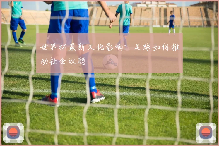 世界杯最新文化影响：足球如何推动社会议题