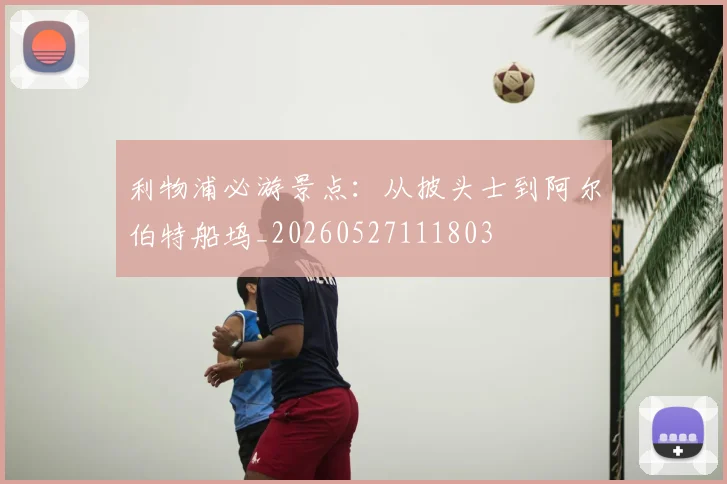 利物浦必游景点:从披头士到阿尔伯特船坞_20260527111803